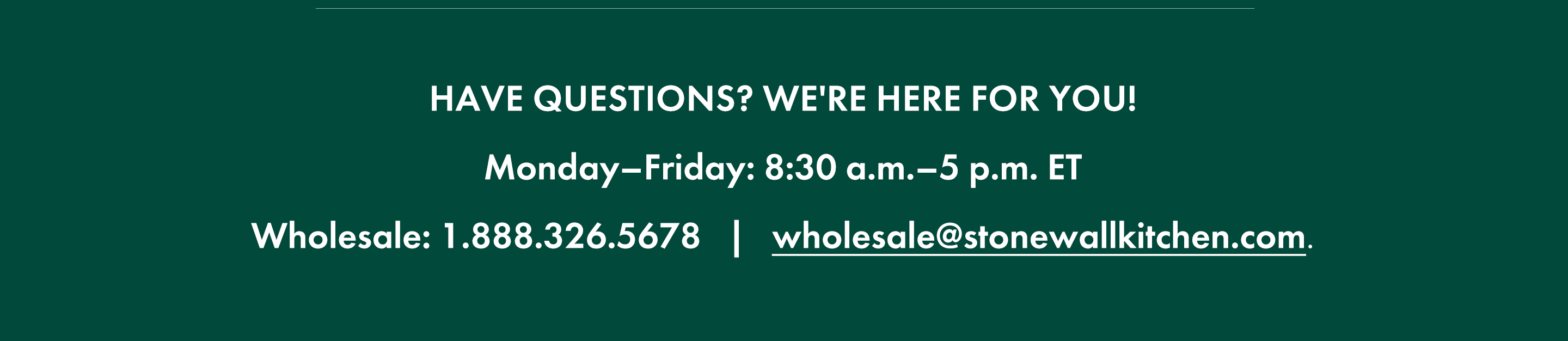 Have questions? We're here for you! Monday-Friday: 8:30 a.m.-5 p.m. ET; Wholesale: 1.888.326.5678; wholesale@stonewallkitchen.live