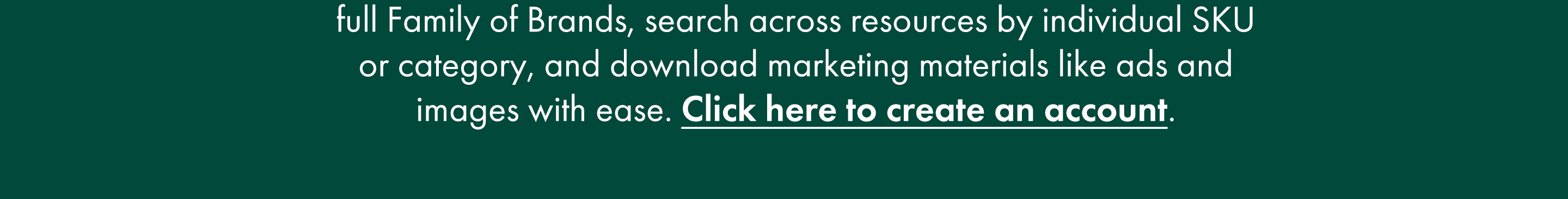  full Family of Brands, search across resources by individual SKU or category, and download marketing materials like ads and images with ease. Click here to create an account.
